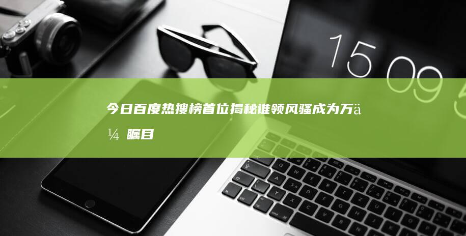 今日百度热搜榜首位揭秘：谁领风骚成为万众瞩目焦点